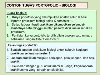 CONTOH TUGAS PORTOFOLIO - BIOLOGI
Ruang lingkup:
1. Karya portofolio yang dikumpulkan adalah seluruh hasil
laporan praktikum biologi kelas X semester 1.
2. Setiap laporan hasil praktikum dikumpulkan selambat-
lambatnya satu minggu setelah peserta didik melaksanakan
praktikum.
3. Penilaian karya portofolio terpilih dilaksanakan satu minggu
sebelum Ulangan Akhir Semester 1.
Uraian tugas portofolio:
1. Buatlah laporan praktikum Biologi untuk seluruh kegiatan
praktikum selama semester 1.
2. Laporan praktikum meliputi: persiapan, pelaksanaan, dan hasil
praktik.
3. Diskusikan dengan guru untuk memilih 3 (tiga) karya/laporan
praktikummu yang terbaik untuk dinilai.
 