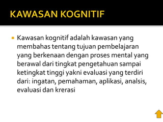  Kawasan kognitif adalah kawasan yang
membahas tentang tujuan pembelajaran
yang berkenaan dengan proses mental yang
berawal dari tingkat pengetahuan sampai
ketingkat tinggi yakni evaluasi yang terdiri
dari: ingatan, pemahaman, aplikasi, analsis,
evaluasi dan krerasi
 