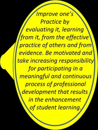 Improve one’s
           Practice by
    evaluating it, learning
  from it, from the effective
 practice of others and from
 evidence. Be motivated and
take increasing responsibility
     for participating in a
 meaningful and continuous
    process of professional
   development that results
     in the enhancement
      of student learning.
 