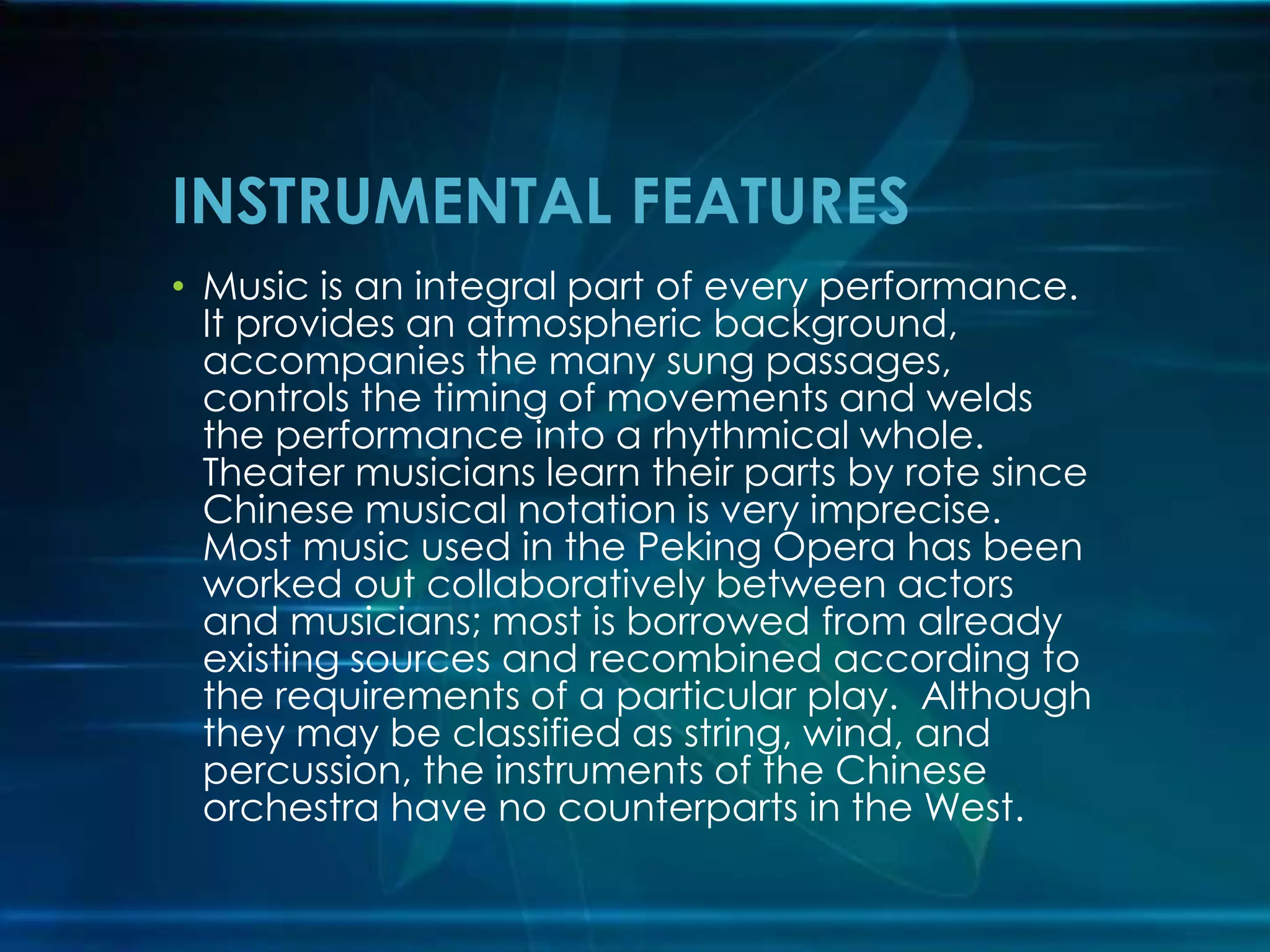 INSTRUMENTAL FEATURES
• Music is an integral part of every performance.
It provides an atmospheric background,
accompanies the many sung passages,
controls the timing of movements and welds
the performance into a rhythmical whole.
Theater musicians learn their parts by rote since
Chinese musical notation is very imprecise.
Most music used in the Peking Opera has been
worked out collaboratively between actors
and musicians; most is borrowed from already
existing sources and recombined according to
the requirements of a particular play. Although
they may be classified as string, wind, and
percussion, the instruments of the Chinese
orchestra have no counterparts in the West.

 