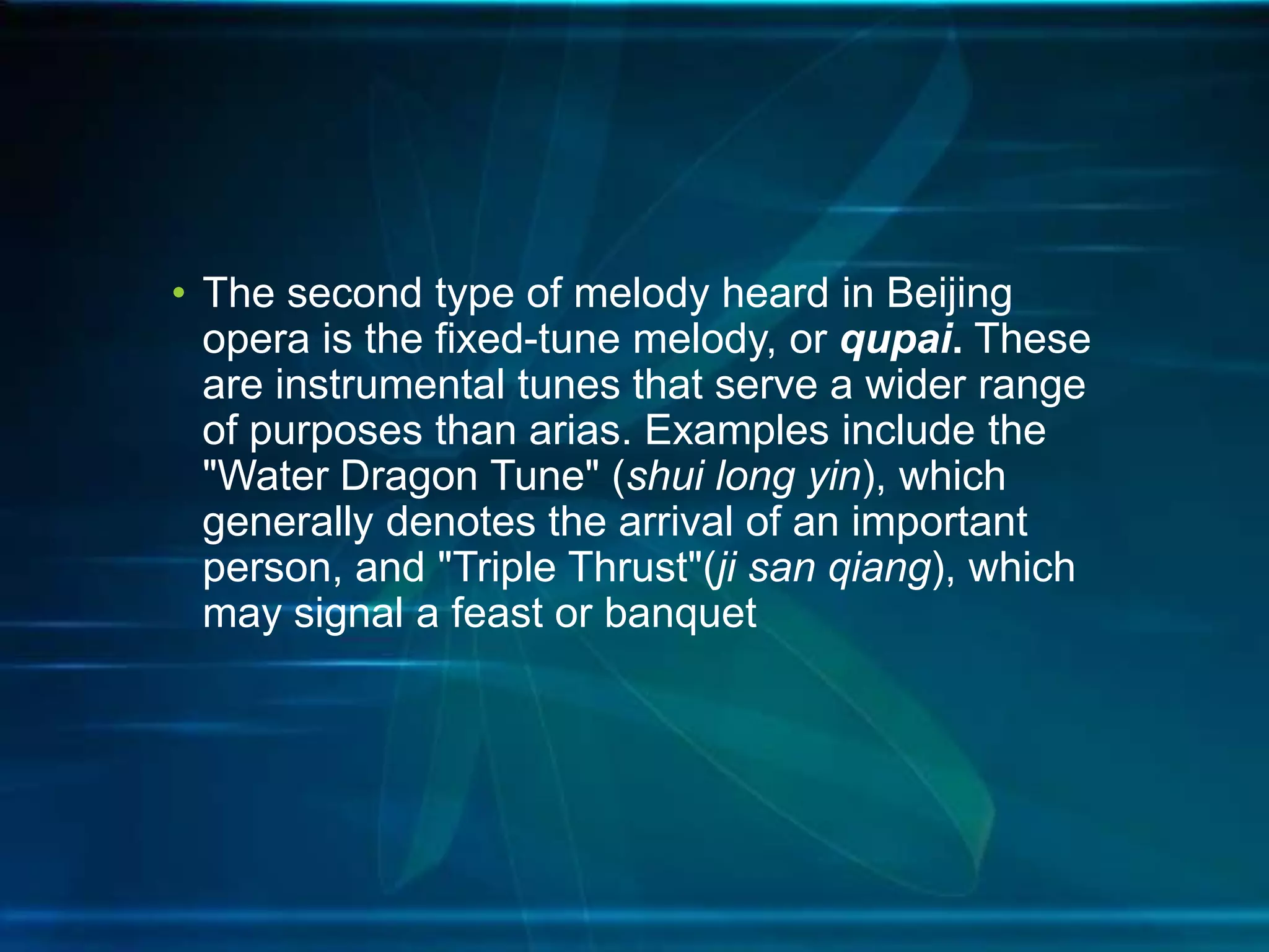 • The second type of melody heard in Beijing
opera is the fixed-tune melody, or qupai. These
are instrumental tunes that serve a wider range
of purposes than arias. Examples include the
"Water Dragon Tune" (shui long yin), which
generally denotes the arrival of an important
person, and "Triple Thrust"(ji san qiang), which
may signal a feast or banquet

 