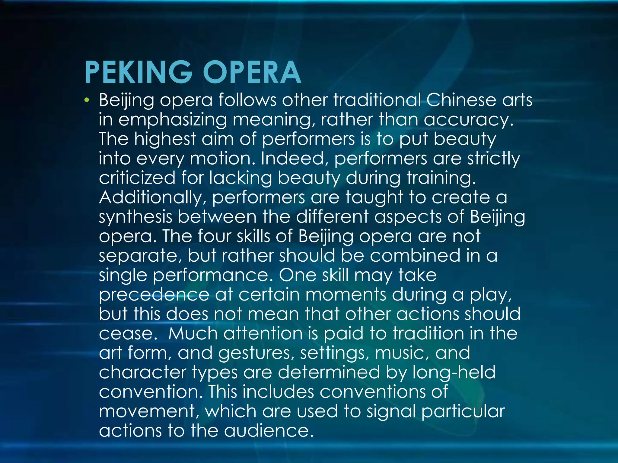 PEKING OPERA

• Beijing opera follows other traditional Chinese arts
in emphasizing meaning, rather than accuracy.
The highest aim of performers is to put beauty
into every motion. Indeed, performers are strictly
criticized for lacking beauty during training.
Additionally, performers are taught to create a
synthesis between the different aspects of Beijing
opera. The four skills of Beijing opera are not
separate, but rather should be combined in a
single performance. One skill may take
precedence at certain moments during a play,
but this does not mean that other actions should
cease. Much attention is paid to tradition in the
art form, and gestures, settings, music, and
character types are determined by long-held
convention. This includes conventions of
movement, which are used to signal particular
actions to the audience.

 