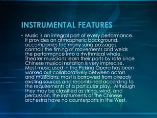 INSTRUMENTAL FEATURES
• Music is an integral part of every performance.
It provides an atmospheric background,
accompanies the many sung passages,
controls the timing of movements and welds
the performance into a rhythmical whole.
Theater musicians learn their parts by rote since
Chinese musical notation is very imprecise.
Most music used in the Peking Opera has been
worked out collaboratively between actors
and musicians; most is borrowed from already
existing sources and recombined according to
the requirements of a particular play. Although
they may be classified as string, wind, and
percussion, the instruments of the Chinese
orchestra have no counterparts in the West.

 