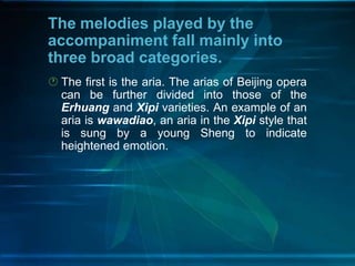The melodies played by the
accompaniment fall mainly into
three broad categories.
 The first is the aria. The arias of Beijing opera
can be further divided into those of the
Erhuang and Xipi varieties. An example of an
aria is wawadiao, an aria in the Xipi style that
is sung by a young Sheng to indicate
heightened emotion.

 
