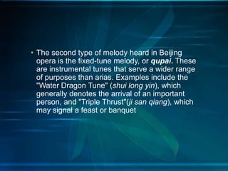 • The second type of melody heard in Beijing
opera is the fixed-tune melody, or qupai. These
are instrumental tunes that serve a wider range
of purposes than arias. Examples include the
"Water Dragon Tune" (shui long yin), which
generally denotes the arrival of an important
person, and "Triple Thrust"(ji san qiang), which
may signal a feast or banquet

 