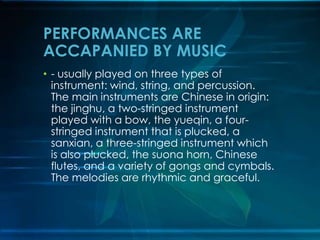 PERFORMANCES ARE
ACCAPANIED BY MUSIC
• - usually played on three types of
instrument: wind, string, and percussion.
The main instruments are Chinese in origin:
the jinghu, a two-stringed instrument
played with a bow, the yueqin, a fourstringed instrument that is plucked, a
sanxian, a three-stringed instrument which
is also plucked, the suona horn, Chinese
flutes, and a variety of gongs and cymbals.
The melodies are rhythmic and graceful.

 