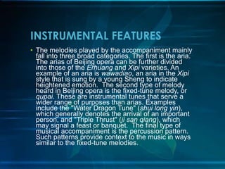 INSTRUMENTAL FEATURES
• The melodies played by the accompaniment mainly
fall into three broad categories. The first is the aria.
The arias of Beijing opera can be further divided
into those of the Erhuang and Xipi varieties. An
example of an aria is wawadiao, an aria in the Xipi
style that is sung by a young Sheng to indicate
heightened emotion. The second type of melody
heard in Beijing opera is the fixed-tune melody, or
qupai. These are instrumental tunes that serve a
wider range of purposes than arias. Examples
include the "Water Dragon Tune" (shui long yin),
which generally denotes the arrival of an important
person, and "Triple Thrust" (ji san qiang), which
may signal a feast or banquet. The final type of
musical accompaniment is the percussion pattern.
Such patterns provide context to the music in ways
similar to the fixed-tune melodies.

 