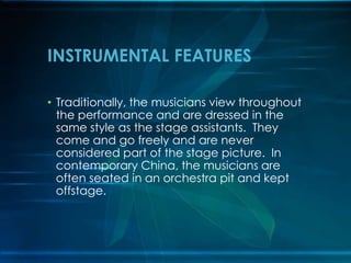 INSTRUMENTAL FEATURES
• Traditionally, the musicians view throughout
the performance and are dressed in the
same style as the stage assistants. They
come and go freely and are never
considered part of the stage picture. In
contemporary China, the musicians are
often seated in an orchestra pit and kept
offstage.

 