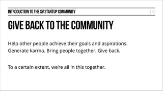 INTRODUCTION TO THE SV STARTUP COMMUNITY

GIVE BACK TO THE COMMUNITY
Help other people achieve their goals and aspirations.
Generate karma. Bring people together. Give back.
!

To a certain extent, we’re all in this together.

14

 