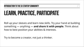 INTRODUCTION TO THE SV STARTUP COMMUNITY

15

LEARN, PRACTICE, PARTICIPATE
Roll up your sleeves and learn new skills. Try your hand at building
something — anything — and share it with people. Think about
how to best position your abilities & interests.
!

Try to become a creator, not just a thinker.

 