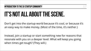 INTRODUCTION TO THE SV STARTUP COMMUNITY

17

IT’S NOT ALL ABOUT THE SCENE.
Don’t get into the startup world because it’s cool, or because it’s
an easy way to make money. (Most of the time, it’s neither.)
!

Instead, join a startup or start something new for reasons that
resonate with you on a deeper level. What will keep you going
when times get tough? (They will.)

 