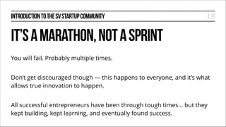INTRODUCTION TO THE SV STARTUP COMMUNITY

18

IT’S A MARATHON, NOT A SPRINT
You will fail. Probably multiple times.
!

Don’t get discouraged though — this happens to everyone, and it’s what
allows true innovation to happen.
!

All successful entrepreneurs have been through tough times... but they
kept building, kept learning, and eventually found success.

 