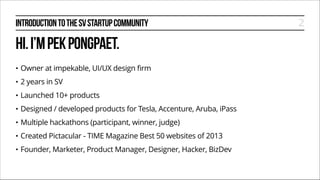 INTRODUCTION TO THE SV STARTUP COMMUNITY

HI. I’M PEK PONGPAET.
•

Owner at impekable, UI/UX design firm

•

2 years in SV

•

Launched 10+ products

•

Designed / developed products for Tesla, Accenture, Aruba, iPass

•

Multiple hackathons (participant, winner, judge)

•

Created Pictacular - TIME Magazine Best 50 websites of 2013

•

Founder, Marketer, Product Manager, Designer, Hacker, BizDev

2

 