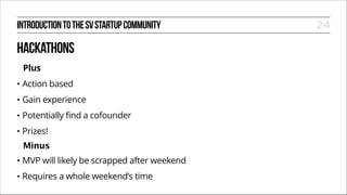 INTRODUCTION TO THE SV STARTUP COMMUNITY

HACKATHONS
Plus
•

Action based

•

Gain experience

•

Potentially find a cofounder

•

Prizes!
Minus

•

MVP will likely be scrapped after weekend

•

Requires a whole weekend’s time

24

 
