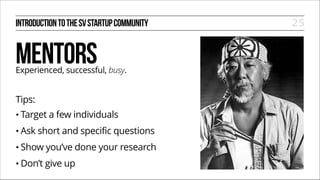 INTRODUCTION TO THE SV STARTUP COMMUNITY

MENTORS

Experienced, successful, busy.
!

Tips:
• Target
• Ask

a few individuals

short and specific questions

• Show

you’ve done your research

• Don’t

give up

25

 