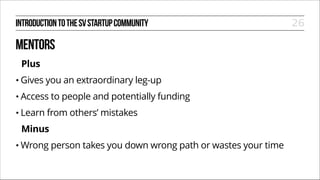 INTRODUCTION TO THE SV STARTUP COMMUNITY

MENTORS
Plus
• Gives

you an extraordinary leg-up

• Access
• Learn

to people and potentially funding

from others’ mistakes

Minus
• Wrong

person takes you down wrong path or wastes your time

26

 