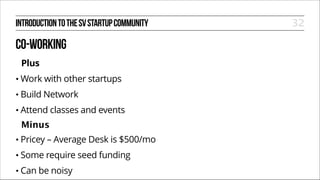 INTRODUCTION TO THE SV STARTUP COMMUNITY

CO-WORKING
Plus
• Work

with other startups

• Build

Network

• Attend

classes and events

Minus
• Pricey

– Average Desk is $500/mo

• Some

require seed funding

• Can

be noisy

32

 