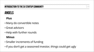 INTRODUCTION TO THE SV STARTUP COMMUNITY

ANGELS
Plus
• Many

do convertible notes

• Great

advisors

• Help

with further rounds

Minus
• Smaller
• If

increments of funding

you don’t get a seasoned investor, things could get ugly

34

 