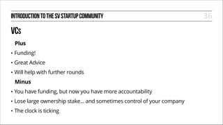 INTRODUCTION TO THE SV STARTUP COMMUNITY

VCS
Plus
•

Funding!

•

Great Advice

•

Will help with further rounds
Minus

•

You have funding, but now you have more accountability

•

Lose large ownership stake... and sometimes control of your company

•

The clock is ticking

36

 