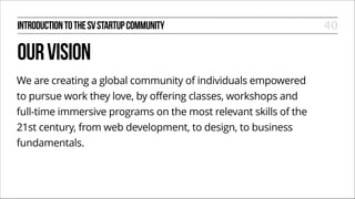 INTRODUCTION TO THE SV STARTUP COMMUNITY

OUR VISION
We are creating a global community of individuals empowered
to pursue work they love, by offering classes, workshops and
full-time immersive programs on the most relevant skills of the
21st century, from web development, to design, to business
fundamentals.

40

 