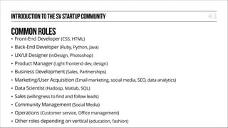 INTRODUCTION TO THE SV STARTUP COMMUNITY

COMMON ROLES
•

Front-End Developer (CSS, HTML)

•

Back-End Developer (Ruby, Python, Java)

•

UX/UI Designer (inDesign, Photoshop)

•

Product Manager (Light frontend dev, design)

•

Business Development (Sales, Partnerships)

•

Marketing/User Acquisition (Email marketing, social media, SEO, data analytics)

•

Data Scientist (Hadoop, Matlab, SQL)

•

Sales (willingness to find and follow leads)

•

Community Management (Social Media)

•

Operations (Customer service, Office management)

•

Other roles depending on vertical (education, fashion)

43

 