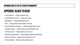 INTRODUCTION TO THE SV STARTUP COMMUNITY

APPENDIX: BLOGS TO READ
•

Chris Dixon — http://cdixon.org

•

Fred Wilson (A VC) — http://avc.com

•

BetaBeat — http://betabeat.com

•

SAI — http://businessinsider.com/sai

•

Paul Graham’s Essays — http://paulgraham.com

•

Hacker News — http://news.ycombinator.com

•

TechCrunch — http://techcrunch.com

•

General Assembly — http://generalassemb.ly/blog

•

Venture Hacks – http://venturehacks.com

•

VentureBeat - http://venturebeat.com

44

 