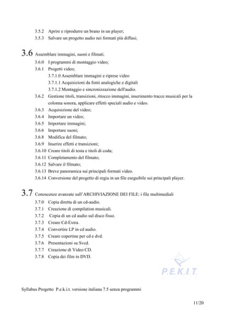 3.5.2 Aprire e riprodurre un brano in un player;
       3.5.3 Salvare un progetto audio nei formati più diffusi;


3.6 Assemblare immagini, suoni e filmati.
       3.6.0 I programmi di montaggio video;
       3.6.1 Progetti video;
               3.7.1.0 Assemblare immagini e riprese video
               3.7.1.1 Acquisizioni da fonti analogiche e digitali
               3.7.1.2 Montaggio e sincronizzazione dell'audio.
       3.6.2 Gestione titoli, transizioni, ritocco immagini, inserimento tracce musicali per la
             colonna sonora, applicare effetti speciali audio e video.
       3.6.3 Acquisizione del video;
       3.6.4 Importare un video;
       3.6.5 Importare immagini;
       3.6.6 Importare suoni;
       3.6.8 Modifica del filmato;
       3.6.9 Inserire effetti e transizioni;
       3.6.10 Creare titoli di testa e titoli di coda;
       3.6.11 Completamento del filmato;
       3.6.12 Salvare il filmato;
       3.6.13 Breve panoramica sui principali formati video.
       3.6.14 Conversione del progetto di regia in un file eseguibile sui principali player.


3.7 Conoscenze avanzate sull’ARCHIVIAZIONE DEI FILE: i file multimediali
       3.7.0 Copia diretta di un cd-audio.
       3.7.1 Creazione di compilation musicali.
       3.7.2   Copia di un cd audio sul disco fisso.
       3.7.3 Creare Cd-Extra.
       3.7.4 Convertire LP in cd audio.
       3.7.5 Creare copertine per cd e dvd.
       3.7.6 Presentazioni su Svcd.
       3.7.7 Creazione di Video CD.
       3.7.8 Copia dei film in DVD.




Syllabus Progetto P.e.k.i.t. versione italiana 7.5 senza programmi


                                                                                                  11/20
 
