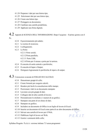 4.1.24 Preparare i dati per una lettera tipo;
       4.1.25 Selezionare dati per una lettera tipo;
       4.1.26 Creare una lettera tipo.
       4.1.27 Proteggere un documento;
       4.1.28 Cambiare una cartella predefinita;
       4.1.29 Applicare una firma digitale.


4.2 Appunti di SCIENZA DELL’INFORMAZIONE: Dopo l’acquisto – Il primo giorno con il
Pc.
       4.2.0 Il posizionamento più adatto;
       4.2.1 Le norme di sicurezza;
       4.2.2 I collegamenti;
       4.2.3 Le Porte:
              4.2.3.1 Porte seriali;
              4.2.3.2 Porta parallela;
              4.2.3.3 Porte USB;
              4.2.3.4 Porta per il mouse e porta per la tastiera.
       4.2.4 Il concetto di unità centrale e periferiche;
       4.2.5 Il concetto di Input e Output;
       4.2.6 Distiguere logicamente le periferiche di input e di output.


4.3 Conoscenze avanzate di FOGLIO DI CALCOLO:
       4.3.0 Denominare gruppi di celle;
       4.3.1 Creare formule per eseguire calcoli;
       4.3.2 Rendere più facile la consultazione delle stampe;
       4.3.3 Posizionare i dati in un documento stampato
       4.3.4 Lavorare con più gruppi di dati;
       4.3.5 Collegare dati di altre cartelle di lavoro;
       4.3.6 Personalizzare le etichette e i numeri di un grafico;
       4.3.7 Stampare una parte di un elenco di dati;
       4.3.8 Stampare un grafico;
       4.3.9 Includere un documento di Office in un foglio di lavoro di Excel;
       4.3.10 Inserire un documento di Excel come parte di un altro documento di Office;
       4.3.11 Salvare una cartella di lavoro per il Web;
       4.3.12 Pubblicare fogli di lavoro sul Web;
       4.3.13 Gestire i commenti delle celle;

Syllabus Progetto P.e.k.i.t. versione italiana 7.5 senza programmi


                                                                                           13/20
 