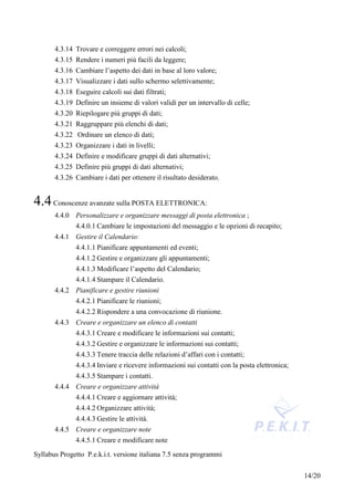 4.3.14 Trovare e correggere errori nei calcoli;
       4.3.15 Rendere i numeri più facili da leggere;
       4.3.16 Cambiare l’aspetto dei dati in base al loro valore;
       4.3.17 Visualizzare i dati sullo schermo selettivamente;
       4.3.18 Eseguire calcoli sui dati filtrati;
       4.3.19 Definire un insieme di valori validi per un intervallo di celle;
       4.3.20 Riepilogare più gruppi di dati;
       4.3.21 Raggruppare più elenchi di dati;
       4.3.22 Ordinare un elenco di dati;
       4.3.23 Organizzare i dati in livelli;
       4.3.24 Definire e modificare gruppi di dati alternativi;
       4.3.25 Definire più gruppi di dati alternativi;
       4.3.26 Cambiare i dati per ottenere il risultato desiderato.


4.4 Conoscenze avanzate sulla POSTA ELETTRONICA:
       4.4.0 Personalizzare e organizzare messaggi di posta elettronica ;
             4.4.0.1 Cambiare le impostazioni del messaggio e le opzioni di recapito;
       4.4.1 Gestire il Calendario:
              4.4.1.1 Pianificare appuntamenti ed eventi;
              4.4.1.2 Gestire e organizzare gli appuntamenti;
              4.4.1.3 Modificare l’aspetto del Calendario;
              4.4.1.4 Stampare il Calendario.
       4.4.2 Pianificare e gestire riunioni
              4.4.2.1 Pianificare le riunioni;
              4.4.2.2 Rispondere a una convocazione di riunione.
       4.4.3 Creare e organizzare un elenco di contatti
              4.4.3.1 Creare e modificare le informazioni sui contatti;
              4.4.3.2 Gestire e organizzare le informazioni sui contatti;
              4.4.3.3 Tenere traccia delle relazioni d’affari con i contatti;
              4.4.3.4 Inviare e ricevere informazioni sui contatti con la posta elettronica;
             4.4.3.5 Stampare i contatti.
       4.4.4 Creare e organizzare attività
              4.4.4.1 Creare e aggiornare attività;
              4.4.4.2 Organizzare attività;
              4.4.4.3 Gestire le attività.
       4.4.5 Creare e organizzare note
             4.4.5.1 Creare e modificare note
Syllabus Progetto P.e.k.i.t. versione italiana 7.5 senza programmi


                                                                                               14/20
 