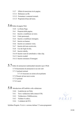 5.5.7   Effetti di transizione tra le pagine;
       5.5.11 Dichiarare un ID;
       5.5.12 Formattare i contenuti testuali;
       5.5.13 Proprietà di base del testo;



5.6 Editor di pagine Web
       5.6.0 La Home Page;
       5.6.1 Proprietà della pagina;
       5.6.1 Inserire e modificare un testo;
       5.6.3 I link ipertestuali;
       5.6.4 Inserire e modificare immagini;
       5.6.5 Inserire un banner;
       5.6.6 Inserire un contatore visite;
       5.6.7 Inserire del testo scorrevole;
       5.6.8 Uso dei fogli di stile;
       5.6.9 Inserire tabelle;
       5.6.10 Inserire suoni di sottofondo e video clip;
       5.6.11 Inserire moduli
       5.6.12 Inserire miniature d’immagini



5.7 Editor di animazioni multimediali interattivi per il Web
       5.7.0 Inserimento di animazioni in un sito web
       5.7.1 I pulsanti animati
               5.7.1.0 Associare un azione ad un pulsante
       5.7.2 Passare ad una nuova scena
       5.7.3 I preload
       5.7.4 I suoni



5.8 Introduzione all'Usabilità e alla validazione
       5.8.0   Usabilità dei siti Web;
       5.8.1   Test e validazione della sintassi CSS;
       5.8.2   Validazione e Pubblicazione;
       5.8.3   Validare il codice;
       5.8.4   I validatori del W3;

Syllabus Progetto P.e.k.i.t. versione italiana 7.5 senza programmi


                                                                     19/20
 
