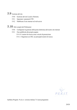 5.9 Gestione del sito
       5.9.0   Gestione del sito Locale e Remoto;
       5.9.1   Impostare i parametri FTP;
       5.9.2   Pubblicare il sito internet sul web server


5.10 Altri compiti del Webmaster
       5.9.0   Configurare la gestione della posta elettronica del nostro sito internet
       5.9.1   Fare pubblicità alle proprie pagine
               5.9.1.0 I motori di ricerca come veicolo di promozione
               5.9.1.1 Registrare un URL sui principali motori di ricerca




Syllabus Progetto P.e.k.i.t. versione italiana 7.5 senza programmi


                                                                                          20/20
 