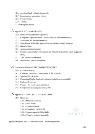 1.2.6 Applicare bordi e sfondi ai paragrafi;
       1.2.7 Formattazione automatica e temi;
       1.2.8 Copia formato;
       1.2.9 Tabelle;
       1.2.10 Disegno e grafica.


1.3 Appunti di SISTEMI OPERATIVI:
       1.3.0 Primo avvio del Sistema Operativo;
       1.3.1 Completare e personalizzare l’installazione del Sistema Operativo;
       1.3.2 Attivazione del Sistema Operativo;
       1.3.3 Significato e utilità della registrazione dei software e degli hardware;
       1.3.4 Guida in linea;
       1.3.5 Aggiornamenti automatici;
       1.3.6 Installare e disinstallare i programmi dal Pannello di Controllo o con le apposite
              utility.
       1.3.7 Temi e sfondi del Desktop;
       13.8   Screensavers e risoluzione video.


1.4 Conoscenze di base sull’ARCHIVIAZIONE DEI FILE
       1.4.0 Le cartelle e i file;
       1.4.1 Creazione, rinomina e cancellazione di file e cartelle;
       1.4.2 Spostare File e Cartelle;
       1.4.3 Concetti del Taglia, Copia e Incolla applicati alla gestione dei file;
       1.4.4 Esplorare le risorse;
       1.4.5 Cercare i file con lo strumento Trova.
       1.4.6 Compresione e decompressione dei file


1.5 Appunti di SCIENZA DELL’INFORMAZIONE
       1.5.0 Hardware;
             1.5.0.1 Memorie di massa;
              1.5.0.2 Unità floppy;
              1.5.0.3 Unità removibili;
              1.5.0.4 Unità DVD e CD-ROM;
              1.5.0.5 Masterizzatori di CD e DVD;
              1.5.0.6 Pendrive e memorie portatili.


Syllabus Progetto P.e.k.i.t. versione italiana 7.5 senza programmi


                                                                                                  4/20
 