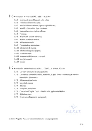 1.6 Conoscenze di base sui FOGLI ELETTRONICI:
       1.6.0 Inserimento e modifica dati nelle celle;
       1.6.1 Formato riempimento celle;
       1.6.2 Inserisci/elimina colonne,righe e fogli di lavoro;
       1.6.3 Modifica dimensioni righe e colonne;
       1.6.4 Nascondi e mostra righe e colonne;
       1.6.5 Formule;
       1.6.6 Riferimenti assoluti e relativi;
       1.6.7 Bordi e sfondo delle celle;
       1.6.8 Allineamento celle;
       1.6.9 Formattazione automatica;
       1.6.10 Interruzioni di pagina;
       1.6.11 Intestazione e piè di pagina;
       1.6.12 Area di stampa;
       1.6.13 Imposta titoli di stampa e opzioni;
       1.6.14 Inserisci oggetti;
       1.6.15 Grafici.


1.7 Conoscenze intermedie di GENERALITÁ DELLE APPLICAZIONI
       1.7.0 Lavorare all’interno di un documento;
       1.7.1 Utilizzo del comando Annulla, Ripristina, Ripeti. Trova e sostituisci; Controllo
             ortografia e grammatica;
       1.7.2 Allineamento del testo;
       1.7.3 Imposta la pagina;
       1.7.4   Stampa;
       1.7.5 Stampanti predefinite;
       1.7.6 Concetti del Taglia, Copia e Incolla nelle applicazioni Office;
       1.7.7 Stili di carattere.
       1.7.8 Creare un collegamento ipertestuale




Syllabus Progetto P.e.k.i.t. versione italiana 7.5 senza programmi


                                                                                                5/20
 