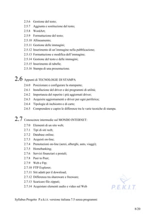 2.5.6 Gestione del testo;
       2.5.7 Aggiunta e sostituzione del testo;
       2.5.8 WordArt;
       2.5.9 Formattazione del testo;
       2.5.10 Allineamento;
       2.5.11 Gestione delle immagini;
       2.5.12 Inserimento di un’immagine nella pubblicazione;
       2.5.13 Formattazione e modifica dell’immagine;
       2.5.14 Gestione del testo e delle immagini;
       2.5.15 Inserimento di tabelle;
       2.5.16 Stampa di una presentazione.


2.6 Appunti di TECNOLOGIE DI STAMPA
       2.6.0 Posizionare e configurare la stampante;
       2.6.1 Installazione del driver e dei programmi di utilità;
       2.6.2 Importanza del reperire i più aggiornati driver;
       2.6.3 Acquisire aggiornamenti e driver per ogni periferica;
       2.6.4 Tipologie di inchiostro e di carte;
       2.6.5 Comprendere e capire le differenze tra le varie tecniche di stampa.


2.7 Conoscenze intermedie sul MONDO INTERNET:
       2.7.0 Elementi di un sito web;
       2.7.1 Tipi di siti web;
       2.7.2 Database online;
       2.7.3 Acquisti on-line;
       2.7.4 Prenotazioni on-line (aerei, alberghi, auto, viaggi);
       2.7.5 Homebanking;
       2.7.6 Servizi finanziari e postali;
       2.7.8 Peer to Peer;
       2.7.9 Web e Ftp;
       2.7.10 FTP Explorer;
       2.7.11 Siti adatti per il download;
       2.7.12 Differenza tra shareware e freeware;
       2.7.13 Scaricare file zippati;
       2.7.14 Acquistare elementi audio e video sul Web



Syllabus Progetto P.e.k.i.t. versione italiana 7.5 senza programmi


                                                                                   8/20
 