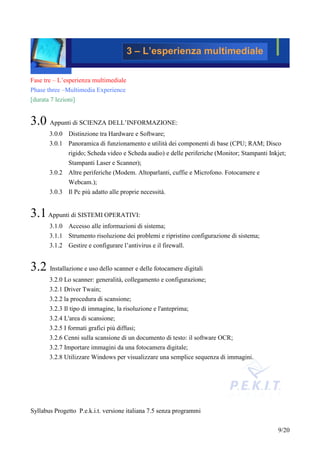 3 – L’esperienza multimediale

Fase tre – L’esperienza multimediale
Phase three –Multimedia Experience
[durata 7 lezioni]


3.0 Appunti di SCIENZA DELL’INFORMAZIONE:
       3.0.0 Distinzione tra Hardware e Software;
       3.0.1 Panoramica di funzionamento e utilità dei componenti di base (CPU; RAM; Disco
             rigido; Scheda video e Scheda audio) e delle periferiche (Monitor; Stampanti Inkjet;
               Stampanti Laser e Scanner);
       3.0.2 Altre periferiche (Modem. Altoparlanti, cuffie e Microfono. Fotocamere e
               Webcam.);
       3.0.3 Il Pc più adatto alle proprie necessità.


3.1 Appunti di SISTEMI OPERATIVI:
       3.1.0 Accesso alle informazioni di sistema;
       3.1.1 Strumento risoluzione dei problemi e ripristino configurazione di sistema;
       3.1.2 Gestire e configurare l’antivirus e il firewall.


3.2 Installazione e uso dello scanner e delle fotocamere digitali
       3.2.0 Lo scanner: generalità, collegamento e configurazione;
       3.2.1 Driver Twain;
       3.2.2 la procedura di scansione;
       3.2.3 Il tipo di immagine, la risoluzione e l'anteprima;
       3.2.4 L'area di scansione;
       3.2.5 I formati grafici più diffusi;
       3.2.6 Cenni sulla scansione di un documento di testo: il software OCR;
       3.2.7 Importare immagini da una fotocamera digitale;
       3.2.8 Utilizzare Windows per visualizzare una semplice sequenza di immagini.




Syllabus Progetto P.e.k.i.t. versione italiana 7.5 senza programmi


                                                                                              9/20
 
