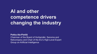 AI and other
competence drivers
changing the industry
Pekka Ala-Pietilä
Chairman of the Board of Huhtamäki, Sanoma and
Netcompany and Chair of the EU’s High-Level Expert
Group on Artificial Intelligence
 