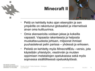 Minecraft II

• Peliä on kehitetty koko ajan eteenpäin ja sen
  ympärille on rakentunut globaalisti ja internetissä
  aivan oma kulttuurinsa.
• Omia skenaarioita voidaan jakaa ja kokeilla
  vapaasti. Vapaasta rakenteesta ja helposta
  muokattavuudesta johtuen, miljoonat ihmiset
  puuhastelevat pelin parissa – yhdessä ja erikseen.
• Pelistä on kehitetty myös MinecraftEdu –versio, jota
  käytetään yhteistyön, viestinnän ja muiden
  oppimisen metataitojen opetuksessa sekä myös
  sopivassa sisällöllisessä opetuskäytössä.

Ruralia-instituutti / Pekka Hytinkoski / Strategiset
suunnittelupelit                                        www.helsinki.fi/ruralia   8.6.2012   15
 
