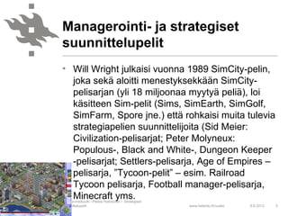 Managerointi- ja strategiset
suunnittelupelit
• Will Wright julkaisi vuonna 1989 SimCity-pelin,
  joka sekä aloitti menestyksekkään SimCity-
  pelisarjan (yli 18 miljoonaa myytyä peliä), loi
  käsitteen Sim-pelit (Sims, SimEarth, SimGolf,
  SimFarm, Spore jne.) että rohkaisi muita tulevia
  strategiapelien suunnittelijoita (Sid Meier:
  Civilization-pelisarjat; Peter Molyneux:
  Populous-, Black and White-, Dungeon Keeper
  -pelisarjat; Settlers-pelisarja, Age of Empires –
  pelisarja, ”Tycoon-pelit” – esim. Railroad
  Tycoon pelisarja, Football manager-pelisarja,
  Minecraft yms.
Ruralia-instituutti / Pekka Hytinkoski / Strategiset
suunnittelupelit                                       www.helsinki.fi/ruralia   8.6.2012   5
 