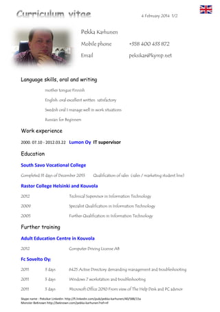 6 March 2016 1/3
Skype name : Peksikar Linkedin: http://fi.linkedin.com/pub/pekka-karhunen/40/588/15a
Pekka Karhunen
Mobile phone: + 358 (0) 400 433 872
e-mail: peksikar@kymp.net
Skype Peksikar
hyperlink:
https://karhuset.net
https://www.facebook.com/KarhunenToihin
https://twitter.com/peksikar
I am versatile and skilled IT-specialist and work place trainer. My strengths are my social
interaction skills, knowledge of human nature and I’m good working under pressure. I’m
also good working on teams.
IT Specialist
Professional language skills, oral and written
 mother tongue Finnish
 English: oral excellent written satisfactory
 Swedish oral I manage well in work situations
 Russian for Beginners
Work experience
12/2014-11/2015 Parik Foundation
Media Workers
The digital media processing (photography, video filming, editing
and ICT servicedesk services) MAC workstation with Adobe products,
etc .. supervised training for young people.
4/2013-6/2013 and Expert Kuusankoski Hannu Rieppola Oy
9/2013-12/2013 Internship periods (sales for vocational training)
Sale technical support ICT matters: product group therapy,
workstations, laptops, tablets, and audio-visual equipment.
Customer Service -And sales: phones, televisions and home
appliances customer service jobs and computer / AV equipment
installation to customers at home.
 