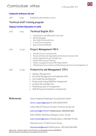 6 March 2016 2/3
Skype name : Peksikar Linkedin: http://fi.linkedin.com/pub/pekka-karhunen/40/588/15a
7/2013-8/2013 PrintCom Center Oy
Internship periods (sales for vocational training)
The enterprise solution sales, sales consulting, the Service /
helpdesk services to customers.
7/2000-3/2012 Lumon Group
Computer Support person / IT supervisor
ICT service desk services: Windows family of workstations and
servers on Windows 2008 r2 up to the Linux server and basic
competences in Redhat and Debian based. AutoCAD 2012,
SolidWorks 2012, and Archicad 2012 servers
Maintenance Tasks: maintenance planning, workstations, servers
mm audio-visual equipment. phones, projectors copiers printers.
Canon / HP - product range TCP-IP networks HP / 3Com switches,
troubleshooting. Foreign missions, The production of computer
maintenance responsibility, renewals, repairs and checks.
Administrative tasks: software licenses, purchase of services,
equipment procurement / the proper disposal (green values), calls
for tenders, cost calculations, invoice processing and project work /
planning and
customer to maintain the Kouvola area businesses.
On the job training: Systems / Microsoft Office product family
(AB level of the 2010 Office).
Comes with quality systems ISO9001 and ISO14001.
2/1999-3/2000 Kouvola Region Vocational College Computer course teacher
1-2 Excel, Word Computer Driving License rural entrepreneurs
Work cards until: driver's license finnish A Be C
 The Truck driver
license 2/2021
 Red Cross EA2
2/2016
 Electrical Safety Cards 11/2018
 Occupational Safety Card 10/2018
 Hot work a certificate 9/2018
 