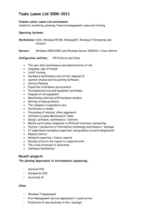 6 March 2016 3/3
Skype name : Peksikar Linkedin: http://fi.linkedin.com/pub/pekka-karhunen/40/588/15a
Further training:
Technical staff training program
Salpaus Further Education in Lahti
 12/2012 35 h Technical English
 11/2012 140 h Project Management (LEAN MsProject and branding)
 10/2012 175 h Productivity and Management
Adult Education Centre in Kouvola
 11/2012 Computer Driving License AB
Fc Sovelto Oyj
 11/2011 3 days 6425 Active Directory demanding management and troubleshooting
 1/2011 3 days Windows 7 workstation and troubleshooting
 4/2011 3 days Microsoft Office 2010 From view of The Help Desk and PC advisor
Cadworks Software Oy Ltd
 1/2011 1 days SolidWorks administration course
Workers' Educational Association TSL
 3/2013 Some safety training
Education:
KSAO BioSampo Training and Research Centre, Anjala
 Bioenergy Further Qualification2/2016- finished too soon
South Savo Vocational College
 3/2013 2/2014 Qualification of sales (sales / marketing student line)
Rastor College Helsinki and Kouvola
 7/2012 Technical Supervisor in Information Technology
 8/2006-8/2009 Specialist Qualification in Information Technology
 11/2003-11/2005 Further Qualification in Information Technology
 