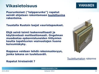 Vikasietoisuus
     Puurunkoiset (”tolpparunko”) rapatut
     seinät ohjataan rakentamaan tuulettuvina
     rakenteina.

     Taustalla Ruotsin laajat vauriotapaukset.

     Ehjä seinä toimii laskennallisesti ja
     käytännössä moitteettomasti. Ongelman
     muodostaa epäonnistuneiden liittymien
     kautta tapahtuvien vesivuotojen huono
     kuivumiskyky.

     Rappaus voidaan tehdä rakennuslevyyn,
     jonka takana on tuuletusväli.
                                                 Tuulettumaton rakenne
     Rapatut hirsiseinät ?


23.5.2012                       Vahanen 2012                         10
 