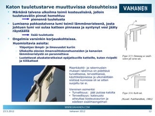 Katon tuuletustarve muuttuvissa olosuhteissa
   ▪ Märkänä talvena ulkoilma toimii kosteuslisänä, jolloin
       tuuletusvälin pinnat homehtuu
                  pienennä tuuletusta
   ▪   Lumisena pakkastalvena lumi toimii lämmöneristeenä, josta
       johtuen lumi voi sulaa katteen pinnassa ja syntynyt vesi jäätyy
       räystäällä
                      lisää tuuletusta
   ▪   Ongelmia varsinkin korjauskohteissa.
       Huomioitavia asioita:
            – Yläpohjan lämpö- ja ilmavuodot kuriin
            – Ullakoilla olevien ilmanvaihtokonehuoneiden ja kanavien
              lämmöneristystä on parannettava
            – Luotettavat aluskateratkaisut epäjatkuville katteille, kuten rivipelti-
              ja tiilikatteet

                                                  Maankäyttö- ja rakennuslain
                                                  mukaan rakennus on pidettävä
                                                  turvallisessa, terveellisessä,
                                                  käyttökelpoisessa ja ulkonäöltään
                                                  siistissä kunnossa oli se sitten
                                                  suojeltu tai ei.

                                                  Viereinen esimerkki
                                                  • Turvallisuus: jäät putoaa katolta
                                                  • Terveellisyys: katevuoto
                                                    aiheuttaa kosteusvaurion ja         /Kuvat: Fukthandbok, 1981/
                                                    edelleen sisäilmaongelman


23.5.2012                                         Vahanen 2012                                                12
 