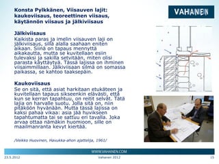 Konsta Pylkkänen, Viisauven lajit:
     kaukoviisaus, teoreettinen viisaus,
     käytännön viisaus ja jälkiviisaus

     Jälkiviisaus
     Kaikista paras ja imelin viisauven laji on
     jälkiviisaus, sillä alalla saahaan eniten
     aikaan. Siinä on tapaus mennyttä
     aikakautta, mutta se kuvitellaan esiin
     tulevaksi ja sakilla setvitään, miten olisi
     parasta käyttäytyä. Tässä lajissa on ihminen
     viisaimmillaan. Jälkiviisaan silmä on somassa
     paikassa, se kahtoo taaksepäin.

     Kaukoviisaus
     Se on sitä, että asiat harkitaan etukäteen ja
     kuvitellaan tapaus sikseenkin elävästi, että
     kun se kerran tapahtuu, on reitit selvät. Tätä
     lajia on harvalle suotu. Jolla sitä on, niin
     pitäköön hyvänään. Mutta tässä lajissa on
     kaksi pahaa vikaa: asia jää huvikseen
     tapahtumatta tai se sattuu eri tavalla. Joka
     arvaa ottaa nämäkin huomioon, sille on
     maailmanranta kevyt kiertää.

     /Veikko Huovinen, Havukka-ahon ajattelija, 1961/



23.5.2012                                       Vahanen 2012   15
 
