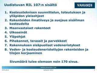 Uudistuvan RIL 107:n sisältö

   1. Kosteusteknisen suunnittelun, toteutuksen ja
      ylläpidon yleisohjeet
   2. Rakenteiden ilmatiiveys ja suojaus sisäilman
      kosteudelta
   3. Maanvastaiset rakenteet
   4. Ulkoseinät
   5. Yläpohjat
   6. Pihakannet, terassit ja parvekkeet
   7. Rakennuksen sisäpuoliset vedeneristykset
   8. Veden- ja kosteudeneristettyjen rakenteiden ja
      tilojen korjaaminen

            Sivumäärä tulee olemaan noin 170 sivua.

23.5.2012                      Vahanen 2012            3
 