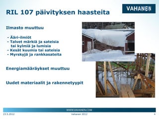 RIL 107 päivityksen haasteita

  Ilmasto muuttuu

   - Ääri-ilmiöt
   - Talvet märkiä ja sateisia
     tai kylmiä ja lumisia
   - Kesät kuumia tai sateisia
   - Myrskyjä ja rankkasateita



  Energiamääräykset muuttuu


  Uudet materiaalit ja rakennetyypit




23.5.2012                        Vahanen 2012   4
 