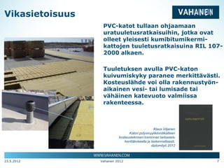 Vikasietoisuus
                  PVC-katot tullaan ohjaamaan
                  uratuuletusratkaisuihin, jotka ovat
                  olleet yleisesti kumibitumikermi-
                  kattojen tuuletusratkaisuina RIL 107-
                  2000 alkaen.

                  Tuuletuksen avulla PVC-katon
                  kuivumiskyky paranee merkittävästi.
                  Kosteuslähde voi olla rakennustyön-
                  aikainen vesi- tai lumisade tai
                  vähäinen katevuoto valmiissa
                  rakenteessa.



                                                 Klaus Viljanen
                                Katon polyvinyylikloridikatteen
                          kosteusteknisen toiminnan tarkastelu
                             kenttäkokeella ja laskennallisesti,
                                               diplomityö 2012



23.5.2012        Vahanen 2012                                      7
 
