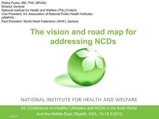 Pekka Puska, MD, PhD, MPolSc
Director General
National Institute for Health and Welfare (THL),Finland
Vice President, Int. Association of National Public Health Institutes
(IANPHI)
Past President, World Heart Federation (WHF), Geneve


                     The vision and road map for
                          addressing NCDs




                 Int. Conference on Healthy Lifestyles and NCDs in the Arab World
                          and the Middle-East; Riyadh, KSA, 10-12.9.2012
      12.09.12                                                                      1
 