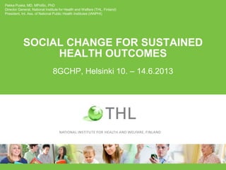 SOCIAL CHANGE FOR SUSTAINED
HEALTH OUTCOMES
8GCHP, Helsinki 10. – 14.6.2013
Pekka Puska, MD, MPolSc, PhD
Director General, National Institute for Health and Welfare (THL, Finland)
President, Int. Ass. of National Public Health Institutes (IANPHI)
 