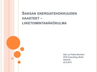 SAKSAN ENERGIATEHOKKUUDEN
HAASTEET -
LIIKETOIMINTANÄKÖKULMA




                    Dipl. jur Pekka Stuckert
                    CPS Consulting, Brühl
                    Helsinki
                    22.5.2012
 